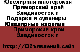 Ювелирная мастерская - Приморский край, Владивосток г. Подарки и сувениры » Ювелирные изделия   . Приморский край,Владивосток г.